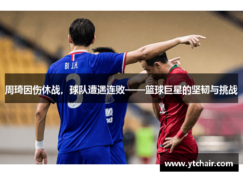 周琦因伤休战，球队遭遇连败——篮球巨星的坚韧与挑战